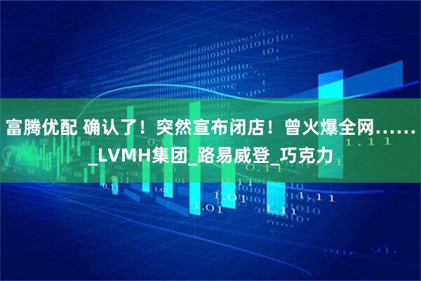 富腾优配 确认了！突然宣布闭店！曾火爆全网……_LVMH集团_路易威登_巧克力