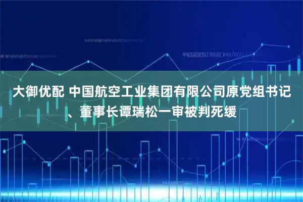 大御优配 中国航空工业集团有限公司原党组书记、董事长谭瑞松一审被判死缓