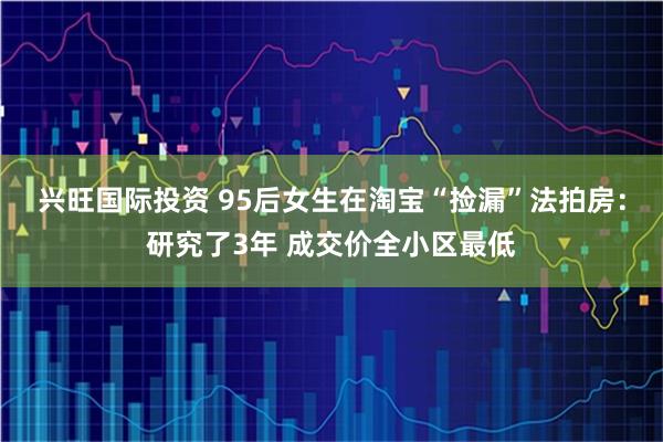 兴旺国际投资 95后女生在淘宝“捡漏”法拍房：研究了3年 成交价全小区最低