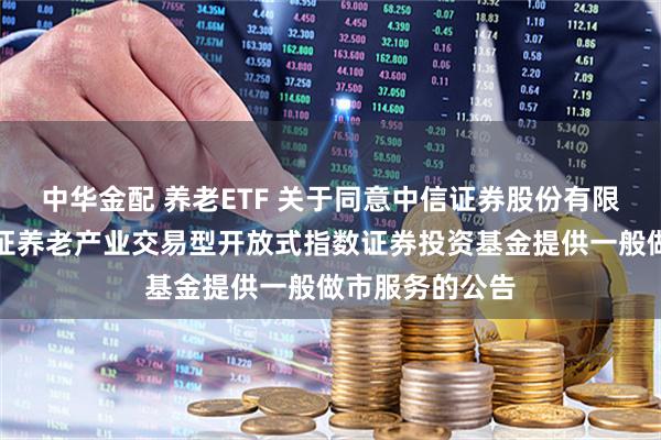 中华金配 养老ETF 关于同意中信证券股份有限公司为华宝中证养老产业交易型开放式指数证券投资基金提供一般做市服务的公告