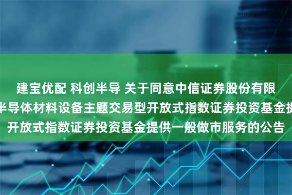建宝优配 科创半导 关于同意中信证券股份有限公司为华夏上证科创板半导体材料设备主题交易型开放式指数证券投资基金提供一般做市服务的公告