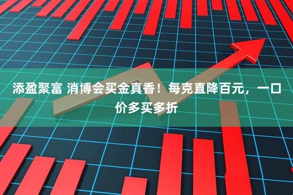 添盈聚富 消博会买金真香！每克直降百元，一口价多买多折