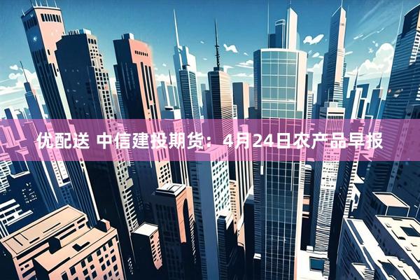 优配送 中信建投期货：4月24日农产品早报
