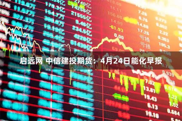 启远网 中信建投期货：4月24日能化早报
