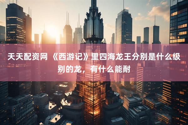 天天配资网 《西游记》里四海龙王分别是什么级别的龙，有什么能耐