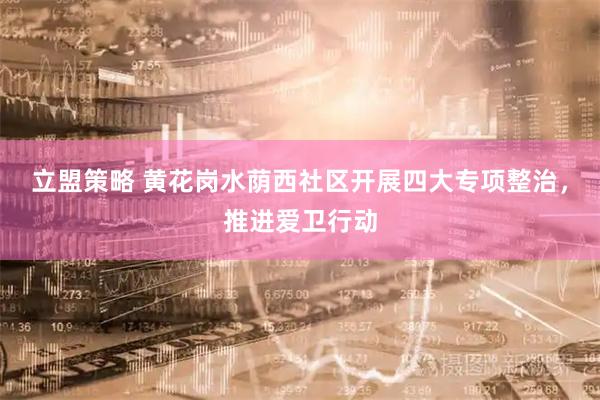 立盟策略 黄花岗水荫西社区开展四大专项整治，推进爱卫行动