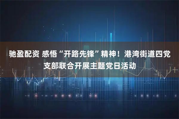 驰盈配资 感悟“开路先锋”精神！港湾街道四党支部联合开展主题党日活动
