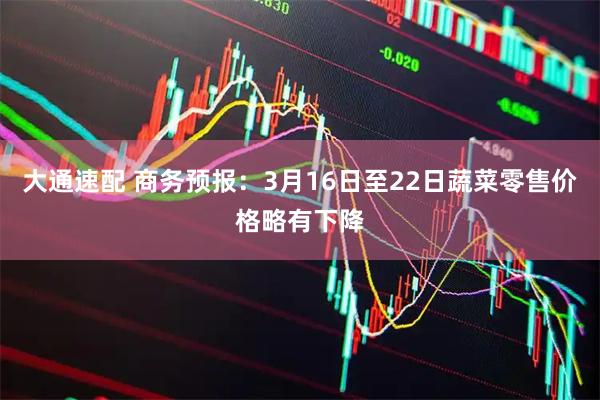 大通速配 商务预报：3月16日至22日蔬菜零售价格略有下降