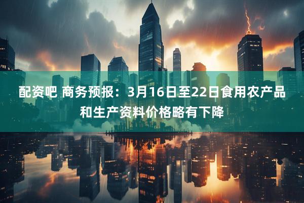 配资吧 商务预报：3月16日至22日食用农产品和生产资料价格略有下降