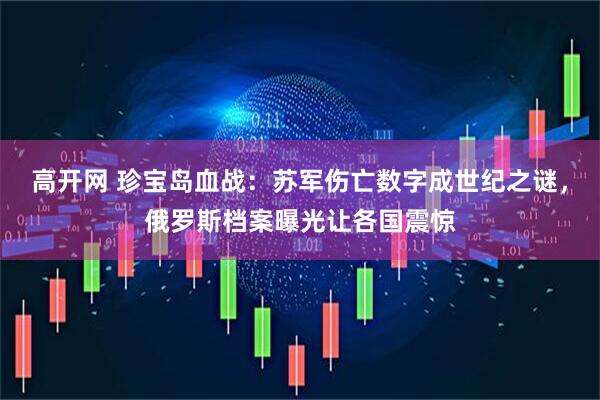 高开网 珍宝岛血战:苏军伤亡数字成世纪之谜,俄罗斯档案曝光让各国震惊
