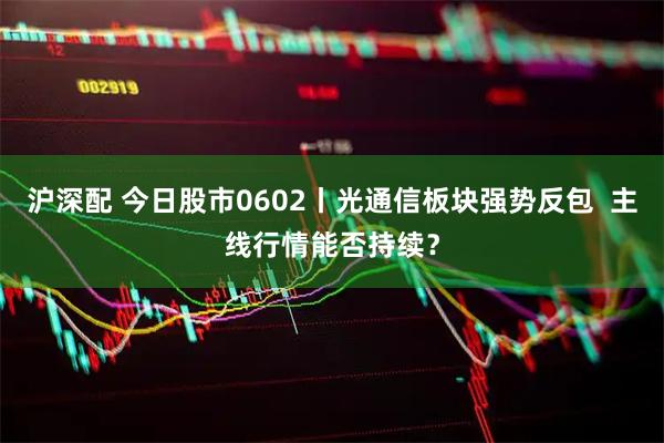 沪深配 今日股市0602丨光通信板块强势反包 主线行情能否持续?