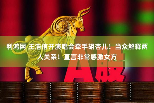 利鸿网 王浩信开演唱会牵手胡杏儿！当众解释两人关系！直言非常感激女方