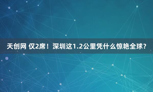 天创网 仅2席！深圳这1.2公里凭什么惊艳全球？