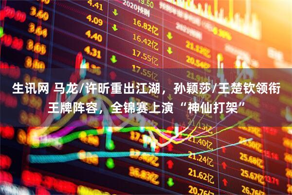 生讯网 马龙/许昕重出江湖，孙颖莎/王楚钦领衔王牌阵容，全锦赛上演 “神仙打架”