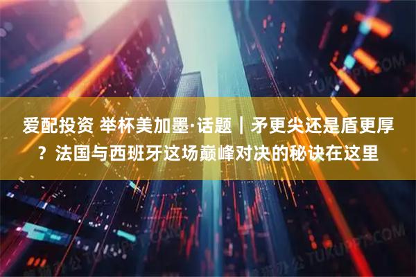 爱配投资 举杯美加墨·话题｜矛更尖还是盾更厚？法国与西班牙这场巅峰对决的秘诀在这里