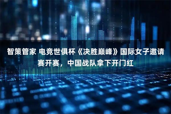 智策管家 电竞世俱杯《决胜巅峰》国际女子邀请赛开赛，中国战队拿下开门红