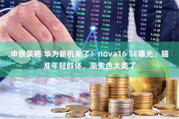 申银策略 华为新机来了！nova16 SE曝光，瞄准年轻群体，渐变色太美了